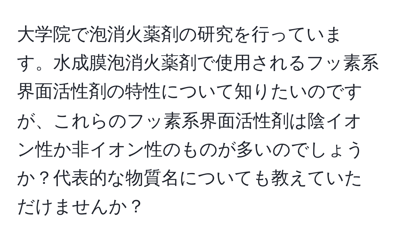 大学院で泡消火薬剤の研究を行っています。水成膜泡消火薬剤で使用されるフッ素系界面活性剤の特性について知りたいのですが、これらのフッ素系界面活性剤は陰イオン性か非イオン性のものが多いのでしょうか？代表的な物質名についても教えていただけませんか？