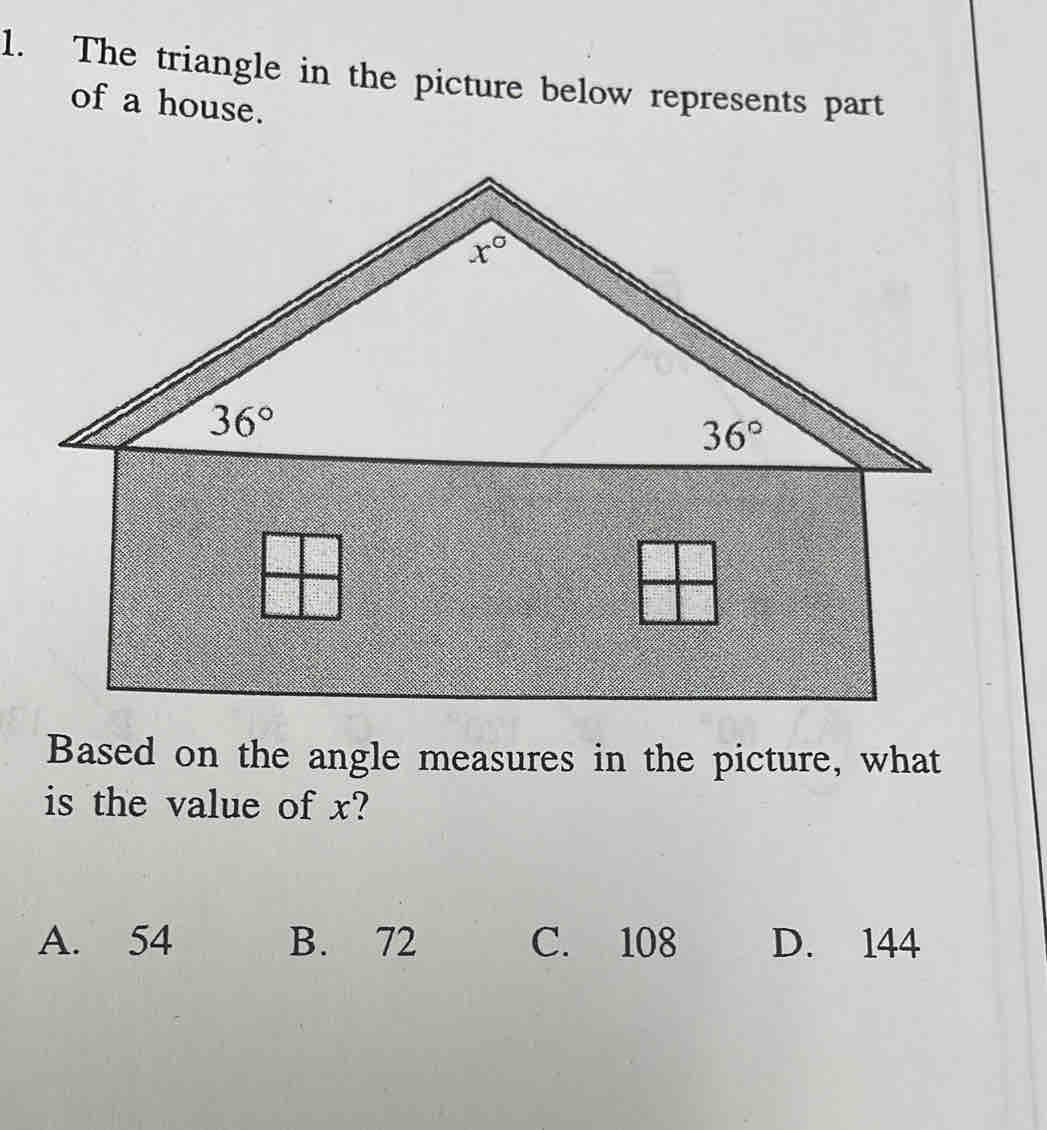 The triangle in the picture below represents part
of a house.
Based on the angle measures in the picture, what
is the value of x?
A. 54 B. 72 C. 108 D. 144