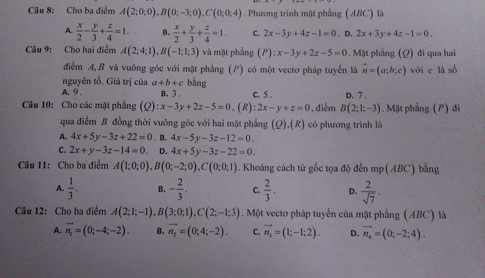 Cho ba điểm A(2;0;0),B(0;-3;0),C(0;0;4). Phương trình mặt phẳng (ABC) là
A.  x/2 - y/3 + z/4 =1. B.  x/2 + y/3 + z/4 =1. C. 2x-3y+4z-1=0. D. 2x+3y+4z-1=0.
Câu 9: Cho hai điểm A(2;4;1),B(-1;1;3) và mặt phẳng (P): x-3y+2z-5=0. Mặt phẳng (Q) đi qua hai
điểm A,B và vuông góc với mặt phẳng (P) có một vectơ pháp tuyến là vector n=(a;b;c) với c là số
nguyên tố. Giá trị của a+b+c bằng
A. 9 . B. 3 . C. 5 . D. 7 .
Câu 10: Cho các mặt phẳng (Q): x-3y+2z-5=0 , (R): 2x-y+z=0 , điểm B(2;1;-3). Mặt phẳng (P) đi
qua điểm B đồng thời vuông góc với hai mặt phẳng (Q),(R) có phương trình là
A. 4x+5y-3z+22=0. B. 4x-5y-3z-12=0.
C. 2x+y-3z-14=0. D. 4x+5y-3z-22=0.
Câu 11: Cho ba điểm A(1;0;0),B(0;-2;0),C(0;0;1). Khoảng cách từ gốc tọa độ đến mp(ABC) bằng
A.  1/3 . B. - 2/3 . C.  2/3 . D.  2/sqrt(7) .
Câu 12: Cho ba điểm A(2;1;-1),B(3;0;1),C(2;-1;3). Một vectơ pháp tuyến của mặt phẳng (ABC) là
A. vector n_1=(0;-4;-2). B. vector n_2=(0;4;-2). C. vector n_3=(1;-1;2). D. vector n_4=(0;-2;4).