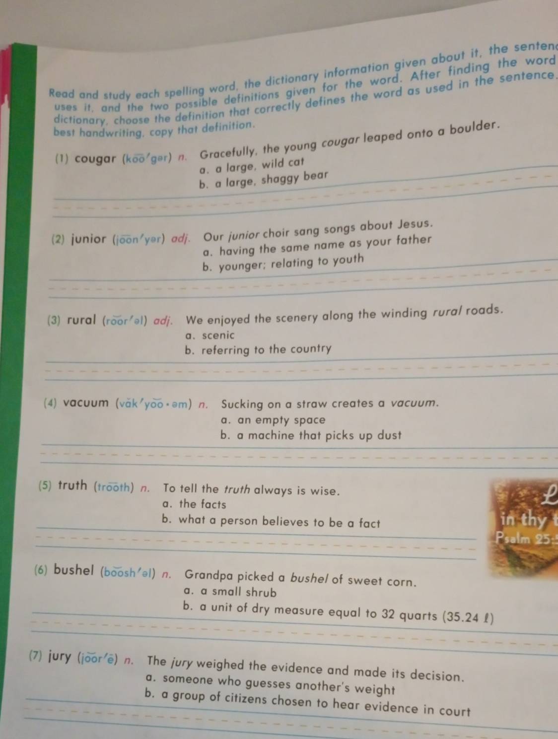 Read and study each spelling word, the dictionary information given about it, the senten
uses it, and the two possible definitions given for the word. After finding the word
dictionary, choose the definition that correctly defines the word as used in the sentence
best handwriting, copy that definition.
(1) cougar (koo ger) n. Gracefully, the young cougar leaped onto a boulder.
a. a large, wild cat
b. a large, shaggy bear
(2) junior (joverline 0on'yer) adj. Our junior choir sang songs about Jesus.
a. having the same name as your father
b. younger; relating to youth
(3) rural (roor'əl) adj. We enjoyed the scenery along the winding rura/ roads.
a、 scenic
b. referring to the country
_
(4) vacuum (văk'yoo·əm) n. Sucking on a straw creates a vacuum.
a. an empty space
b. a machine that picks up dust
(5) truth (trooth) n. To tell the truth always is wise.
a. the facts
_
b. what a person believes to be a fact in thy t
_
_Psalm 25:
_
(6) bushel (boosh'el) n. Grandpa picked a bushel of sweet corn.
a. a small shrub
_
_b. a unit of dry measure equal to 32 quarts (35.24 £)
_
_
_
_
(7) jury (joor e) n. The jury weighed the evidence and made its decision.
_
a. someone who guesses another's weight
_
_
b. a group of citizens chosen to hear evidence in court
_