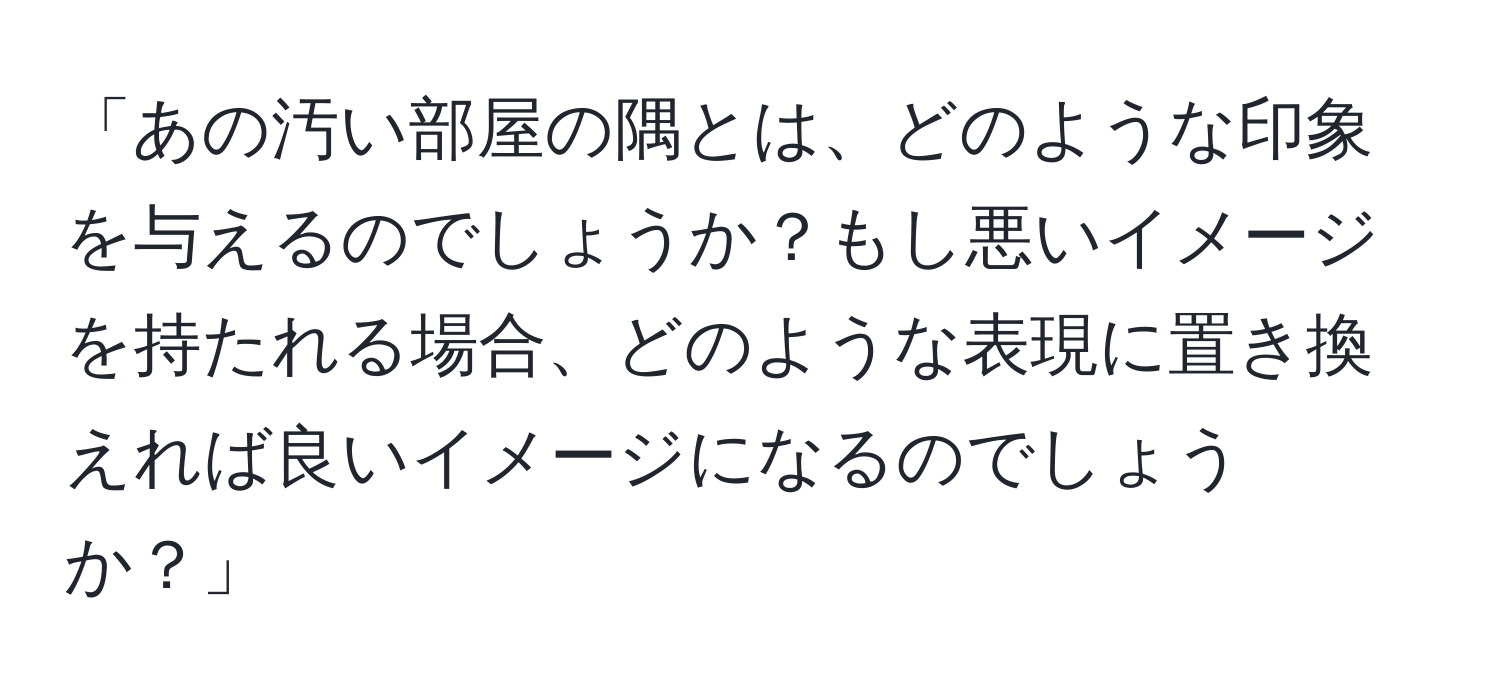 「あの汚い部屋の隅とは、どのような印象を与えるのでしょうか？もし悪いイメージを持たれる場合、どのような表現に置き換えれば良いイメージになるのでしょうか？」