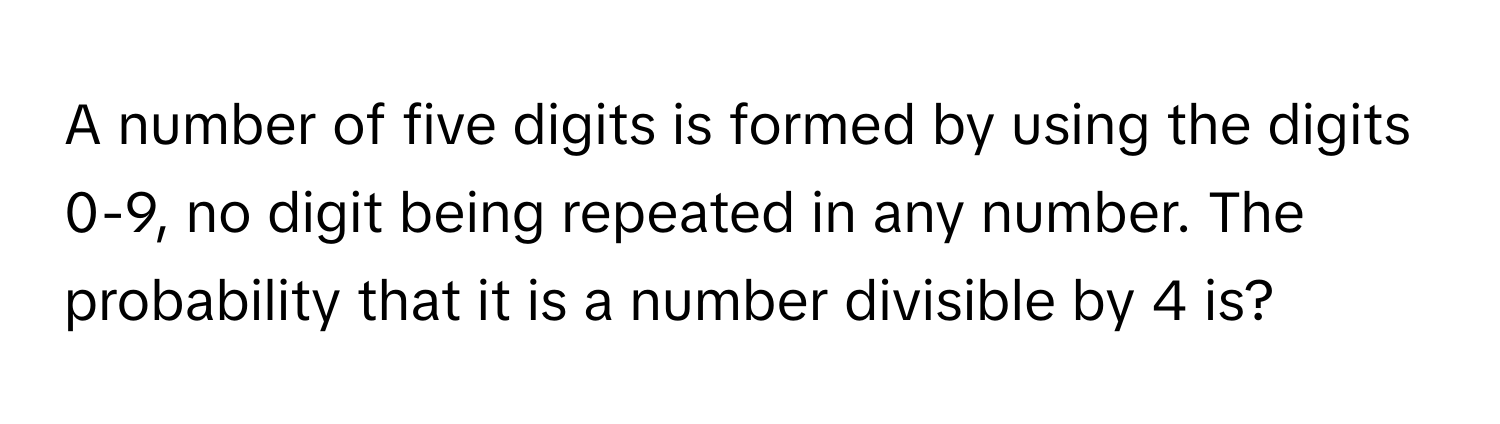 A number of five digits is formed by using the digits 0-9, no digit being repeated in any number. The probability that it is a number divisible by 4 is?