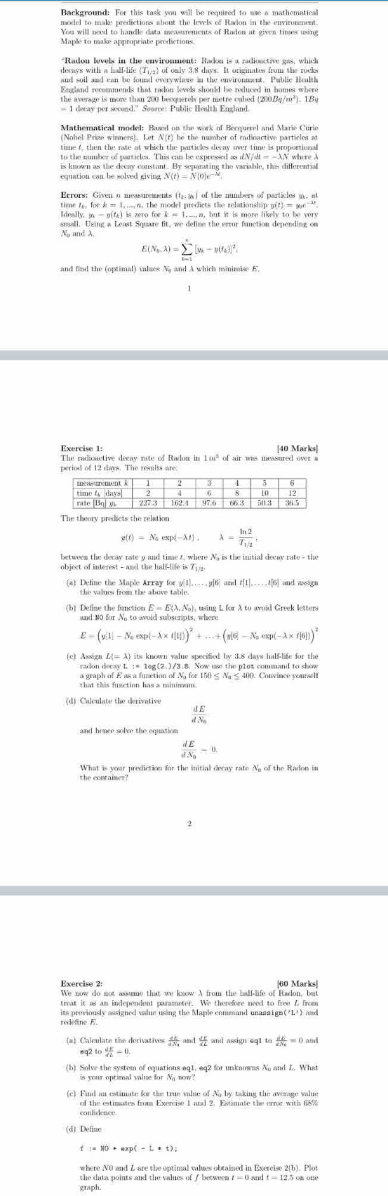 Background: For this task you will be required to use a mathematical
model to make predictions about the levels of Radon in the environment.
You will need to handle data measurements of Radon at given times using
Maple to make appropriate prodictions
“Radon levels in the enviromment: Radon is a radiouctive gas, which
decays with a half-life (7/g) of only 3.8 days. It originates from the rocks
and soil and can be found everywhere in the environment. Public Health
Mathematical model: Based on the work of Becquerel and Marie Curie
(Nobel Prize winners). Let N(f) be the number of radioactive particles at
time 4, then the rate at which the particles decay over time is proportional
to the number of particles. This can be expressed as dN/dt =—AN where A
is known as the decay constant. By separating the variable, this differential
equation can be solved giving
Ideally, ge - g() is zero for k = 1...,n, but it is more likely to be very
small. Using a Least Square fit, we define the error function depending on
N and λ
E N_n,lambda )=sumlimits _(k=1)^n[y_k-y(t_k)]^2.
and find the (optimal) values N and λ which minimise E.
Exercise 1: [40 Marks]
The radioactive decay rate of Radon in 1m³ of air was measured over a
The theory predicts the relation
g(t)=N_0exp(-lambda t),lambda =frac ln 2T_1/2,
between the decav rate y and time t, where N, is the initial decav rate - the
object of interest - and the half-life is T .
(a) Define the Maple Array for g[1]…….p[6] and t[1],...,t[6] and assign
(b) Define the function E = E(λ, No), using L for A to avoid Greek letters
E=(y[1]-N_0exp(-lambda * f[1]))^2+...+(y[6]-N_0exp(-lambda * f[6]))^2
radon decay L := log(2.)/3.8. Now use the p1ot command to show
a graph of E as a function of N for 150 ≤ N ≤ 400. Convince yoursell
that this function has a minimum.
(d) Calculate the derivative frac dEdN_0
frac dEdN_0=0.
What is your prediction for the initial decay rate N of the Radon in
the container?
2
Exercise 2: [60 Marks]
We now do not assume that we know A from the half-life of Radon, but
treat it as an independent parameter. We therefore need to free Z from
its previously assigned value using the Maple command unansign('L') and
redefine E.
(a) Calculate the derivatives frac dEdN_0and dE/dL  and assign eq1tofrac dEdN_0=0and
eq2to dE/dL =0.
(b) Solve the system of equations eq1. eq2 for unknowns N and L. What
is your optimal value for N now?
(c) Find an estimate for the true value of No by taking the average value
of the estimates from Exercise 1 and 2. Estimate the error with 68%
confidence
(d) Define
where N0 and L are the optimal values obtained in Exercise 2(b). Plot
the data points and the values of ∫ between t = 0 and t = 12.5 on one
graph.