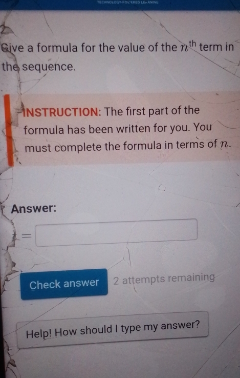 Give a formula for the value of the n^(th) term in 
the sequence. 
INSTRUCTION: The first part of the 
formula has been written for you. You 
must complete the formula in terms of n. 
Answer: 
= x_1+x_2= □ /□  
Check answer 2 attempts remaining 
Help! How should I type my answer?