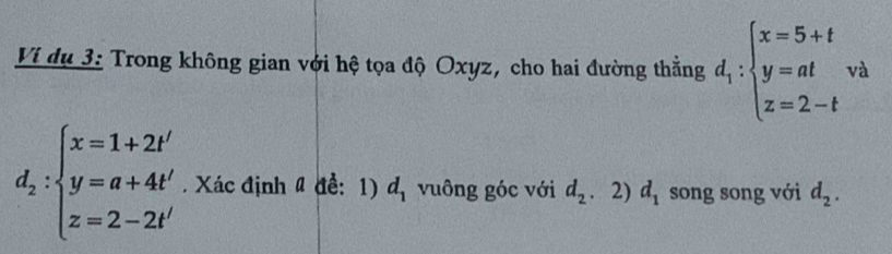 Ví dụ 3: Trong không gian với hệ tọa độ Oxyz, cho hai đường thằng d_1:beginarrayl x=5+t y=at z=2-tendarray. và
d_2:beginarrayl x=1+2t' y=a+4t' z=2-2t'endarray.. Xác định # để: 1) d_1 vuông góc với d_2 、 2) d_1 song song với d_2.