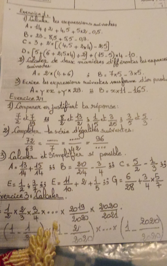 Exenciead.
1 Callulen Yes empressions nut vantin A=14/ 2+4.5+5* 2-0.5
B=23-8.5+5.5-0.3.
C=3+2/x[(4.5+2* 4)-2.5]
D=[5+(6+25* 4)/ 2]+(15-5)* 4-10
③ coleudey do deuse manieas differents Bos apmes
Suivartas?
A=2* (4+6) B=7* 5-3* 5.
3 Eenise las expnessions auivantes rponme dian poord.
A=Y* x+Y* 29.  B=x* 11-165.
Exencice ai
) Companere on justifiant ta suponse
 7/2  e)  7/19  38  8/2  et  13/2   1/5   3/25  3  3/5   5/3 
y Completen to scie diegaliles suvartes
 72/63 = ·s /7 = ·s /n+2 = 96/·s  
3 Calculen et simpliben st posible.
A= 13/14 + 15/14  33 B= 20/24 - 3/4  33 c= 5/2 - 1/3 35°
E= 1/2 /  3/7  83 E= 11/10 +2+ 1/5 =35 G= 6/28 + 3/4 *  5/7 
encice3. TCalaulen?
 1/2 *  2/3 *  3/4 * ·s *  2019/2020 *  2020/2021 
(1- 1/20 )(1- 2/2090 )x·s * (1- 2020/2090 )