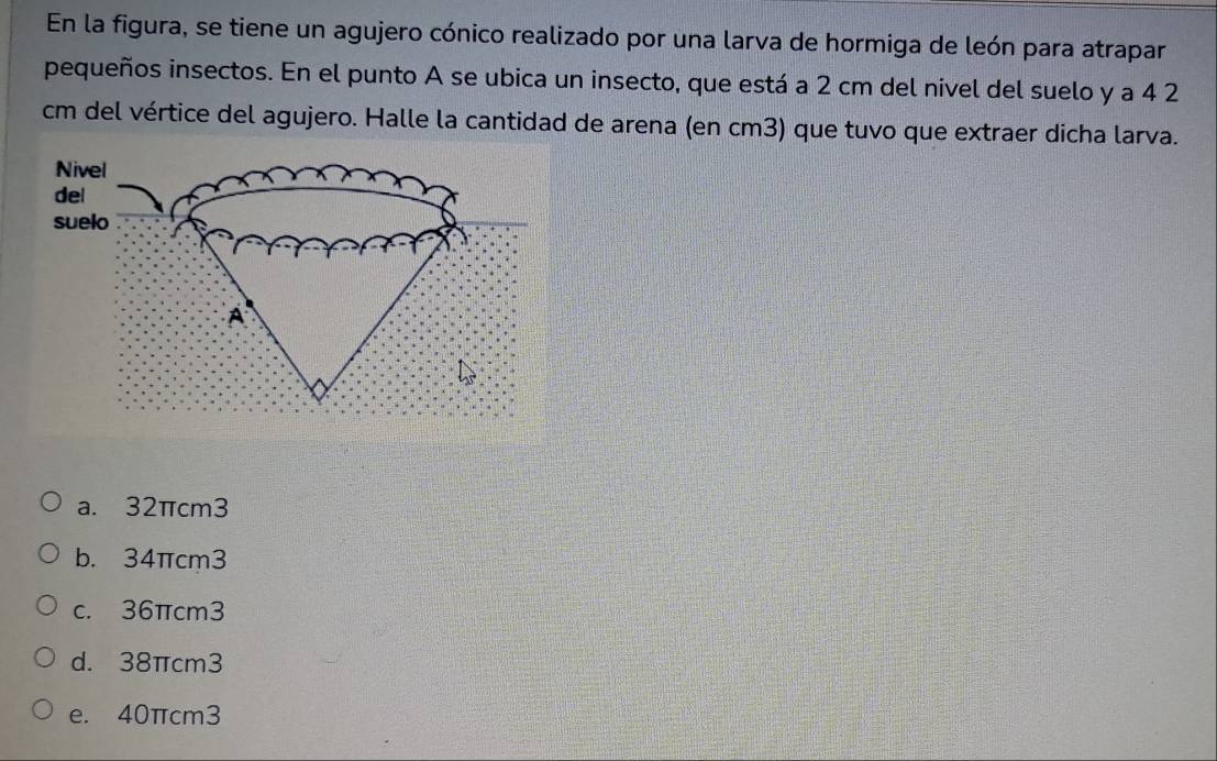 En la figura, se tiene un agujero cónico realizado por una larva de hormiga de león para atrapar
pequeños insectos. En el punto A se ubica un insecto, que está a 2 cm del nível del suelo y a 4 2
cm del vértice del agujero. Halle la cantidad de arena (en cm3) que tuvo que extraer dicha larva.
a. 32πcm3
b. 34πcm3
c. 36πcm3
d. 38πcm3
e. 40πcm3