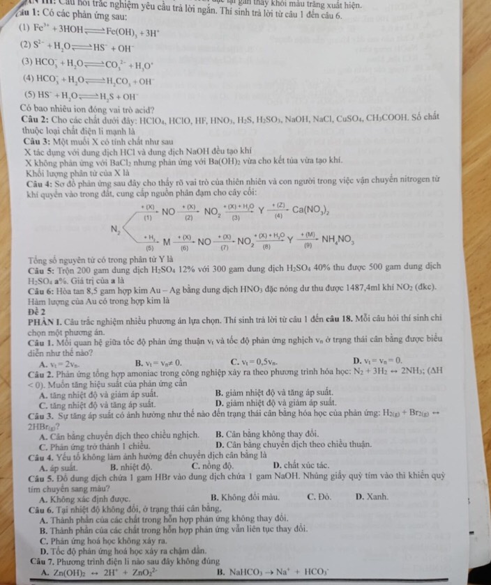 ể lại gan thấy khỏi màu trăng xuất hiện.
I! Cầu hồi trắc nghiệm yêu cầu trả lời ngắn. Thí sinh trả lời từ câu 1 đến câu 6.
Z ầu 1: Có các phản ứng sau:
(1) Fe^(3+)+3HOHleftharpoons Fe(OH)_3+3H^+
(2) S^(2-)+H_2Oleftharpoons HS^-+OH^-
(3) HCO_3^(-+H_2)Oleftharpoons CO_3^((2-)+H_3)O^+
(4) HCO_3^(-+H_2)Oleftharpoons H_2CO_3+OH^-
(5) HS^-+H_2Oleftharpoons H_2S+OH^-
Có bao nhiêu ion đóng vai trò acid?
Câu 2: Cho các chất dưới đây: HClO_4,HClO,HF,HNO_3,H_2S,H_2SO_3, NaOH,NaCl,CuSO_4,CH_3COOH. Số chất
thuộc loại chất điện li mạnh là
Câu 3: Một muối X có tính chất như sau
X tác dụng với dung dịch HCl và dung dịch NaOH đều tạo khí
X không phản ứng với BaCl_2 nhưng phản ứng với Ba(OH) 2 vừa cho kết tủa vừa tạo khí.
Khối lượng phân tử của X là
Câu 4: Sơ đồ phản ứng sau đây cho thấy rõ vai trò của thiên nhiên và con người trong việc vận chuyển nitrogen từ
khí quyên vào trong đất, cung cấp nguồn phân đạm cho cây cối:
frac +(x)NOxrightarrow +(x) (+(X))/(2) NO_2frac +(X)+H_2O(3)  (+(2))/(4) · __3C_3)_2
N_2
frac +H_2(5)Mxrightarrow +(x)NOxrightarrow +(x)NO_2frac +(x)+H_2O(8)Y (+(M))/(9) NH_4NO_3
Tổng số nguyên tử có trong phân tử Y là
Câu 5: Trộn 200 gam dung dịch H_2SO_4 12% với 300 gam dung dịch H_2SO_4 40% thu được 500 gam dung dịch
H₂SO₄ a%. Giả trị của a là
Câu 6: Hòa tan 8,5 gam hợp kim Au - Ag bằng dung dịch HNO₃ đặc nóng dư thu được 1487,4ml khí NO_2 (dkc).
Hàm lượng của Au có trong hợp kim là
Dhat c2
PHÀN I. Câu trắc nghiệm nhiều phương án lựa chọn. Thí sinh trả lời từ câu 1 đến câu 18. Mỗi câu hỏi thí sinh chi
chọn một phương án.
Câu 1. Mỗi quan hệ giữa tốc độ phản ứng thuận vị và tốc độ phản ứng nghịch V_n ở trạng thái cân bằng được biểu
diễn như thế nào?
A. v_t=2v_n. B. v_t=v_n!= 0. C. v_t=0.5v_n. D. v_t=v_n=0.
Câu 2. Phản ứng tổng hợp amoniac trong công nghiệp xảy ra theo phương trình hóa học: N_2+3H_2rightarrow 2NH_3; (∆H
<0) 1. Muồn tăng hiệu suất của phản ứng cần
A. tăng nhiệt độ và giám áp suất. B. giảm nhiệt độ và tăng áp suất.
C. tăng nhiệt độ và tăng áp suất. D. giảm nhiệt độ và giảm áp suất.
Câu 3. Sự tăng áp suất có ảnh hưởng như thế nào đến trạng thái cân bằng hóa học của phản ứng: H_2(g)+Br_2(g)rightarrow
2HBrω?
A. Cân bằng chuyển dịch theo chiều nghịch. B. Cân bằng không thay đổi.
C. Phản ứng trở thành 1 chiều. D. Cân bằng chuyển dịch theo chiều thuận.
Câu 4. Yếu tố không làm ảnh hưởng đến chuyển dịch cân bằng là
A. áp suất. B. nhiệt độ. C. nồng độ. D. chất xúc tác.
Cầu 5. Đồ dung địch chứa 1 gam HBr vào dung dịch chứa 1 gam NaOH. Nhúng giấy quỳ tím vào thì khiển quỳ
tím chuyển sang màu? C. Đỏ. D. Xanh.
A. Không xác định được. B. Không đổi màu.
Câu 6. Tại nhiệt độ không đổi, ở trạng thái cân bằng,
A. Thành phần của các chất trong hỗn hợp phản ứng không thay đổi.
B. Thành phần của các chất trong hỗn hợp phản ứng vẫn liên tục thay đổi.
C. Phán ứng hoá học không xảy ra.
D. Tốc độ phản ứng hoá học xảy ra chậm dân.
Câu 7, Phương trình điện li nào sau đây không đủng
A. Zn(OH)_2rightarrow 2H^++ZnO_2^((2-) B. NaHCO_3)to Na^++HCO_3^-