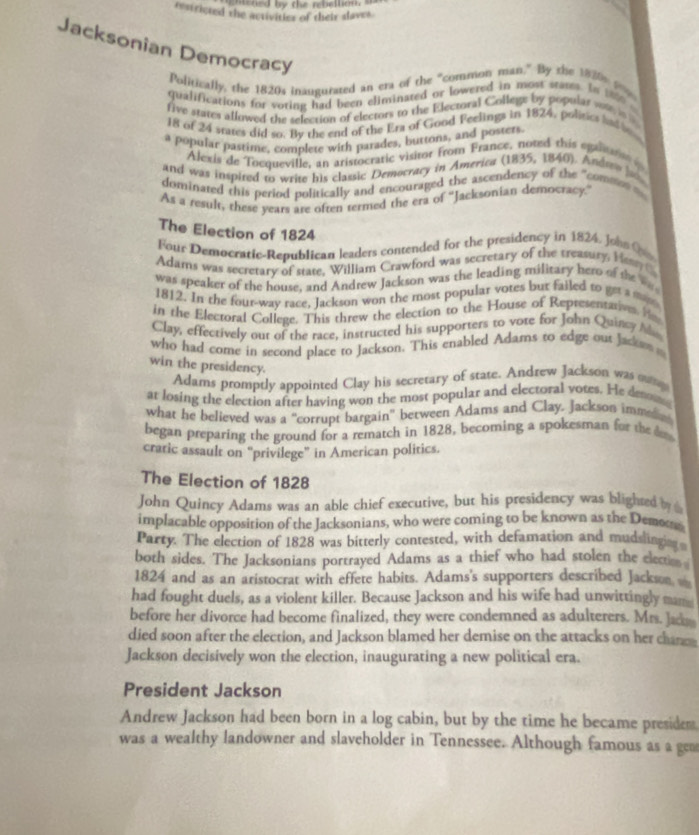 ned by the rebellion, a 
restricted the activities of their slaves .
Jacksonian Democracy
Politically, the 1820s inaugurared an era of the “common man." By the 1820n 1 
qualifications for voting had been eliminated or lowered in most stams. In 180 .
five stares allowed the selection of electors to the Electoral Colleg; by popular ws n 
18 of 24 srates did so. By the end of the Era of Gond Feelings in 1824, politics had 
a popular pastime, complete with parades, burtons, and posters.
Alexis de Tocqueville, an aristocratic visitor from France, noted this eganat 
and was inspited to write his classic Democracy in America (1835, 1840). Andrer l
dominated this period politically and encouraged the ascendency of the "commo  
As a result, these years are often termed the era of 'Jacksonian democracy.'
The Election of 1824
Four Democratic-Republican leaders contended for the presidency in 1824. Johs C
Adams was secretary of state, William Crawford was secretary of the treasury. Hes 
was speaker of the house, and Andrew Jackson was the leading military hero of the 
1812. In the four-way race, Jackson won the most popular votes but failed to geta 
in the Electoral College. This threw the election to the House of Representative He
Clay, effectively out of the race, instructed his supporters to vote for John Quincy M
who had come in second place to Jackson. This enabled Adams to edge out Jackw  
win the presidency.
Adams promptly appointed Clay his secretary of state. Andrew Jackson was mug
at losing the election after having won the most popular and electoral vores. He desms
what he belieyed was a "corrupt bargain' between Adams and Clay. Jackson immea
began preparing the ground for a rematch in 1828, becoming a spokesman for the d 
craric assault on “privilege” in American politics.
The Election of 1828
John Quincy Adams was an able chief executive, but his presidency was blighted b 
implacable opposition of the Jacksonians, who were coming to be known as the Demoto
Party. The election of 1828 was bitterly contested, with defamation and mudslinging
both sides. The Jacksonians portrayed Adams as a thief who had stolen the electio
1824 and as an aristocrat with effete habits. Adams's supporters described Jackson 
had fought duels, as a violent killer. Because Jackson and his wife had unwittingly mam
before her divorce had become finalized, they were condemned as adulterers. Mrs. Jace 
died soon after the election, and Jackson blamed her demise on the attacks on her chance
Jackson decisively won the election, inaugurating a new political era.
President Jackson
Andrew Jackson had been born in a log cabin, but by the time he became presidem
was a wealthy landowner and slaveholder in Tennessee. Although famous as a gen