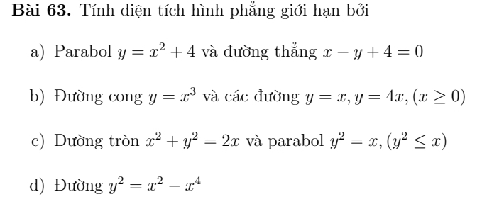 Tính diện tích hình phẳng giới hạn bởi 
a) Parabol y=x^2+4 và đường thẳng x-y+4=0
b) Đường cong y=x^3 và các đường y=x, y=4x, (x≥ 0)
c) Đường tròn x^2+y^2=2x và parabol y^2=x, (y^2≤ x)
d) Đường y^2=x^2-x^4