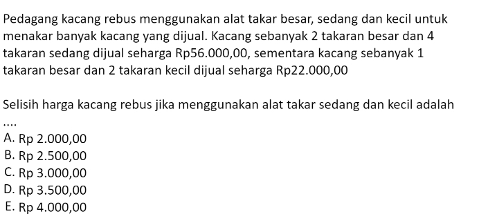 Pedagang kacang rebus menggunakan alat takar besar, sedang dan kecil untuk
menakar banyak kacang yang dijual. Kacang sebanyak 2 takaran besar dan 4
takaran sedang dijual seharga Rp56.000,00, sementara kacang sebanyak 1
takaran besar dan 2 takaran kecil dijual seharga Rp22.000,00
Selisih harga kacang rebus jika menggunakan alat takar sedang dan kecil adalah
….
A. Rp 2.000,00
B. Rp 2.500,00
C. Rp 3.000,00
D. Rp 3.500,00
E. Rp 4.000,00