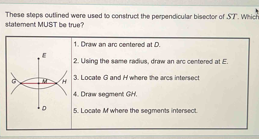 These steps outlined were used to construct the perpendicular bisector of ST. Which 
statement MUST be true?