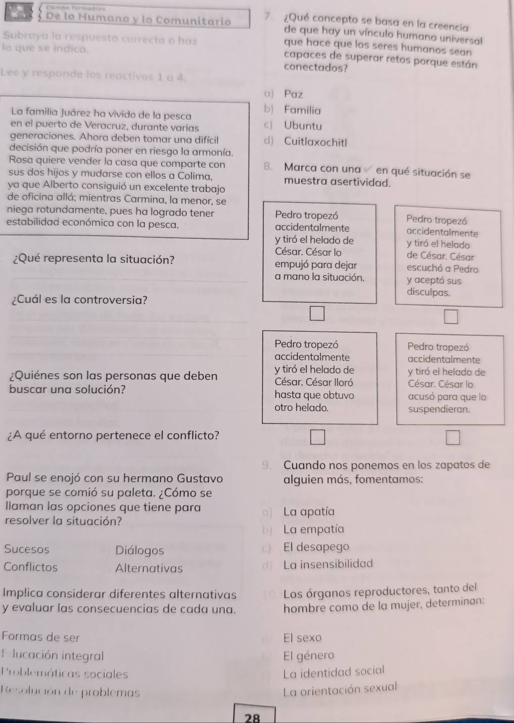 Camno formation 7. ¿Qué concepto se basa en la creencia
3 De lo Humano y lo Comunitario de que hay un vínculo humano universal
Subraya la respuesta correcta o haz
que hace que los seres humanos sean
lo que se indica.
capaces de superar retos porque están
conectados?
Lee y responde los reactivos 1 a 4.
□) Paz
b) Familia
La familia Juárez ha vivido de la pesca
en el puerto de Veracruz, durante varias c) Ubuntu
generaciones. Ahora deben tomar una difícil d) Cuitlaxochitl
decisión que podría poner en riesgo la armonía.
Rosa quiere vender la casa que comparte con 8. Marca con una en qué situación se
sus dos hijos y mudarse con ellos a Colima, muestra asertividad.
ya que Alberto consiguió un excelente trabajo
de oficina allá; mientras Carmina, la menor, se
niega rotundamente, pues ha logrado tener Pedro tropezó
Pedro tropezó
estabilidad económica con la pesca. accidentalmente accidentalmente
y tiró el helado de y tiró el helado
César. César lo de César. César
¿Qué representa la situación? empujó para dejar escuchó a Pedro
a mano la situación. y aceptó sus
disculpas.
¿Cuál es la controversia?
Pedro tropezó Pedro tropezó
accidentalmente accidentalmente
y tiró el helado de y tiró el helado de
¿Quiénes son las personas que deben César. César Iloró César. César lo
buscar una solución?
hasta que obtuvo acusó para que lo
otro helado. suspendieran.
¿A qué entorno pertenece el conflicto?
9. Cuando nos ponemos en los zapatos de
Paul se enojó con su hermano Gustavo alguien más, fomentamos:
porque se comió su paleta. ¿Cómo se
llaman las opciones que tiene para
) La apatía
resolver la situación?
b) La empatía
Sucesos Diálogos c) El desapego
Conflictos Alternativas d) La insensibilidad
Implica considerar diferentes alternativas Los órganos reproductores, tanto del
y evaluar las consecuencias de cada una. hombre como de la mujer, determinan:
Formas de ser El sexo
Folucación integral El género
Problemáticas sociales La identidad social
Resolución de problemas La orientación sexual
28