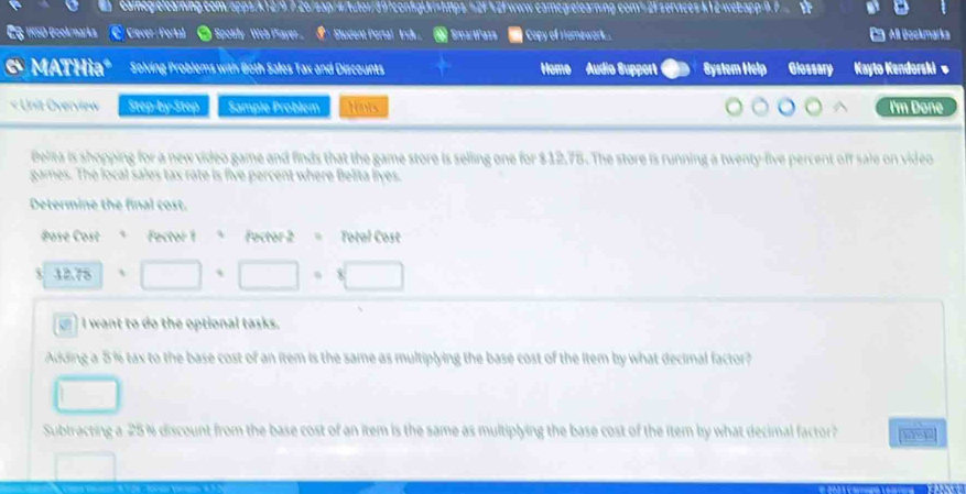 cainegielearning.com/apps/k12/9.7.26/sap/s/tutor/397configUri=https: =2F 42F www.camegelearning.com³2F servaces k12-webapp=9.7 
C§ 1R50 Ocokmarks C Ciever Porta) ● Spotty Web Payer Student Portal Ind ， SmartPass Copy of Hamewark.. All Beckmarka 
6 MATHiaº Solving Problems with Both Sales Tax and Discounts Home Audio Support Bystem Help Glossary Kayto Kendorski' 
« Unit Overview Step-by-Step Sample Problém Nis I'm Done 
Belita is shopping for a new video game and finds that the game store is selling one for $12.75. The store is running a twenty-five percent off sale on video 
games. The local sales tax rate is five percent where Belita liyes. 
Determine the final cost. 
Bose Cost Fector 1 ª Factor 2 = Total Cost 
X 12.78 □ · □ · □
I want to do the optional tasks. 
Adding a 5% tax to the base cost of an item is the same as multiplying the base cost of the item by what decimal factor? 
Subtracting a 25 % discount from the base cost of an item is the same as multiplying the base cost of the item by what decimal factor?