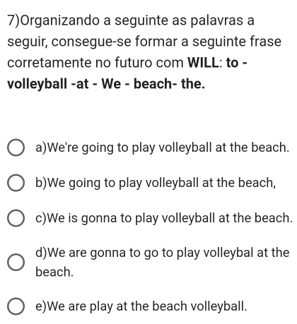 7)Organizando a seguinte as palavras a
seguir, consegue-se formar a seguinte frase
corretamente no futuro com WILL: to -
volleyball -at - We - beach- the.
a)We're going to play volleyball at the beach.
b)We going to play volleyball at the beach,
c)We is gonna to play volleyball at the beach.
d)We are gonna to go to play volleybal at the
beach.
e)We are play at the beach volleyball.