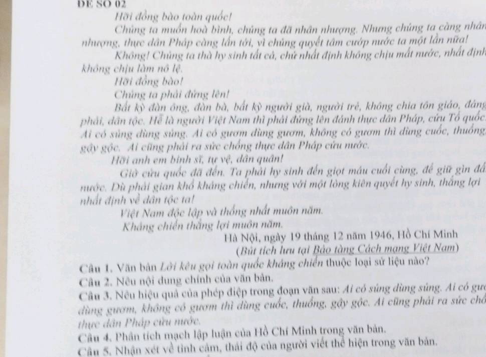 DE SO 02
Hỡi đồng bào toàn quốc!
Chủng ta muốn hoà bình, chúng ta đã nhân nhượng. Nhưng chúng ta càng nhân
nhượng, thực dân Pháp càng lần tới, vì chủng quyết tâm cướp nước ta một lần nữạ!
Không! Chủng ta thà hy sinh tất cả, chử nhất định không chịu mất nước, nhất định
không chịu làm nô lệ.
Hỡi đồng bào!
Chủng ta phải đứng lên!
Bất kỳ đàn ông, đần bà, bắt kỳ người già, người trẻ, không chia tồn giáo, đáng
phải, dân tộc. Hể là người Việt Nam thì phải đứng lên đánh thực dân Pháp, cứu Tổ quốc
Ai có sủng dùng sủng. Ai có gươm dùng gươm, không có gươm thì dùng cuốc, thuống,
gây gộc. Ai cũng phải ra sức chống thực dân Pháp cứu nước.
Hỡi anh em binh sĩ, tự vệ, dân quân!
Giờ cửu quốc đã đến. Ta phải hy sinh đến giọt máu cuối cùng, để giữ gìn đá
nước. Dù phải gian khổ kháng chiến, nhưng với một lông kiên quyết hy sinh, thắng lợi
nhất định về dân tộc ta!
Việt Nam độc lập và thống nhất muôn năm.
Khắng chiến thắng lợi muôn năm.
Hà Nội, ngày 19 tháng 12 năm 1946, Hồ Chí Minh
(Bút tích lưu tại Bảo tàng Cách mạng Việt Nam)
Câu 1. Văn bản Lời kêu gọi toàn quốc kháng chiến thuộc loại sử liệu nào?
Câu 2. Nêu nội dung chính của văn bản.
Câu 3. Nêu hiệu quả của phép điệp trong đoạn văn sau: Ai có súng dùng súng. Ai có gưc
dùng gươm, không có gươm thì dùng cuốc, thuống, gây gộc. Ai cũng phải ra sức chô
thực dân Pháp cửu nước.
Câu 4. Phân tích mạch lập luận của Hồ Chí Minh trong văn bản.
Câu 5. Nhận xét về tỉnh cảm, thái độ của người viết thể hiện trong văn bản.