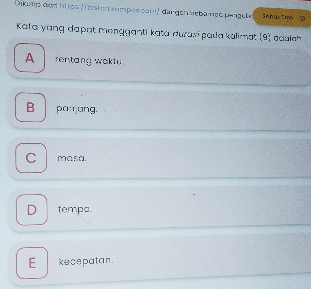 Dikutip dari https://lestari.kompas.com/ dengan beberapa penguba Sobat Tips
Kata yang dapat mengganti kata durasi pada kalimat (9) adalah
A _ rentang waktu.
B panjang.
C masa.
Dtempo.
Ekecepatan.