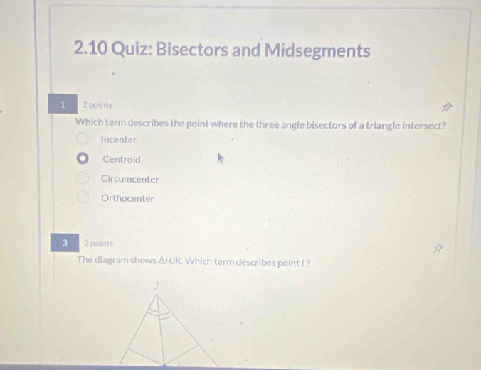 2.10 Quiz: Bisectors and Midsegments
1 2 points
Which term describes the point where the three angle bisectors of a triangle intersect?
Incenter
Centroid
Circumcenter
Orthocenter
3 2 points
The diagram shows △ HJK. Which term describes point L?