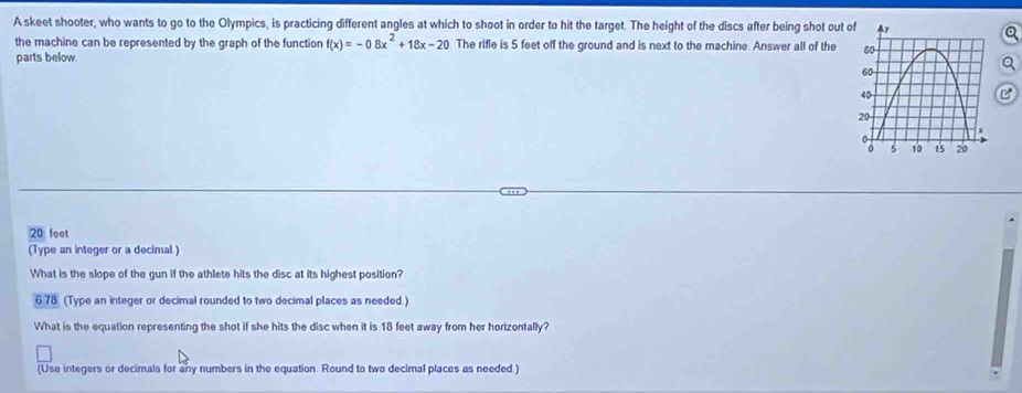 A skeet shooter, who wants to go to the Olympics, is practicing different angles at which to shoot in order to hit the target. The height of the discs after being shot out 
the machine can be represented by the graph of the function f(x)=-08x^2+18x-20 The rifle is 5 feet off the ground and is next to the machine. Answer all of the 
parts below. 
C
20 feet
(Type an integer or a decimal ) 
What is the slope of the gun if the athlete hits the disc at its highest position? 
6 78 (Type an integer or decimal rounded to two decimal places as needed.) 
What is the equation representing the shot if she hits the disc when it is 18 feet away from her horizontally? 
(Use integers or decimals for any numbers in the equation. Round to two decimal places as needed.)