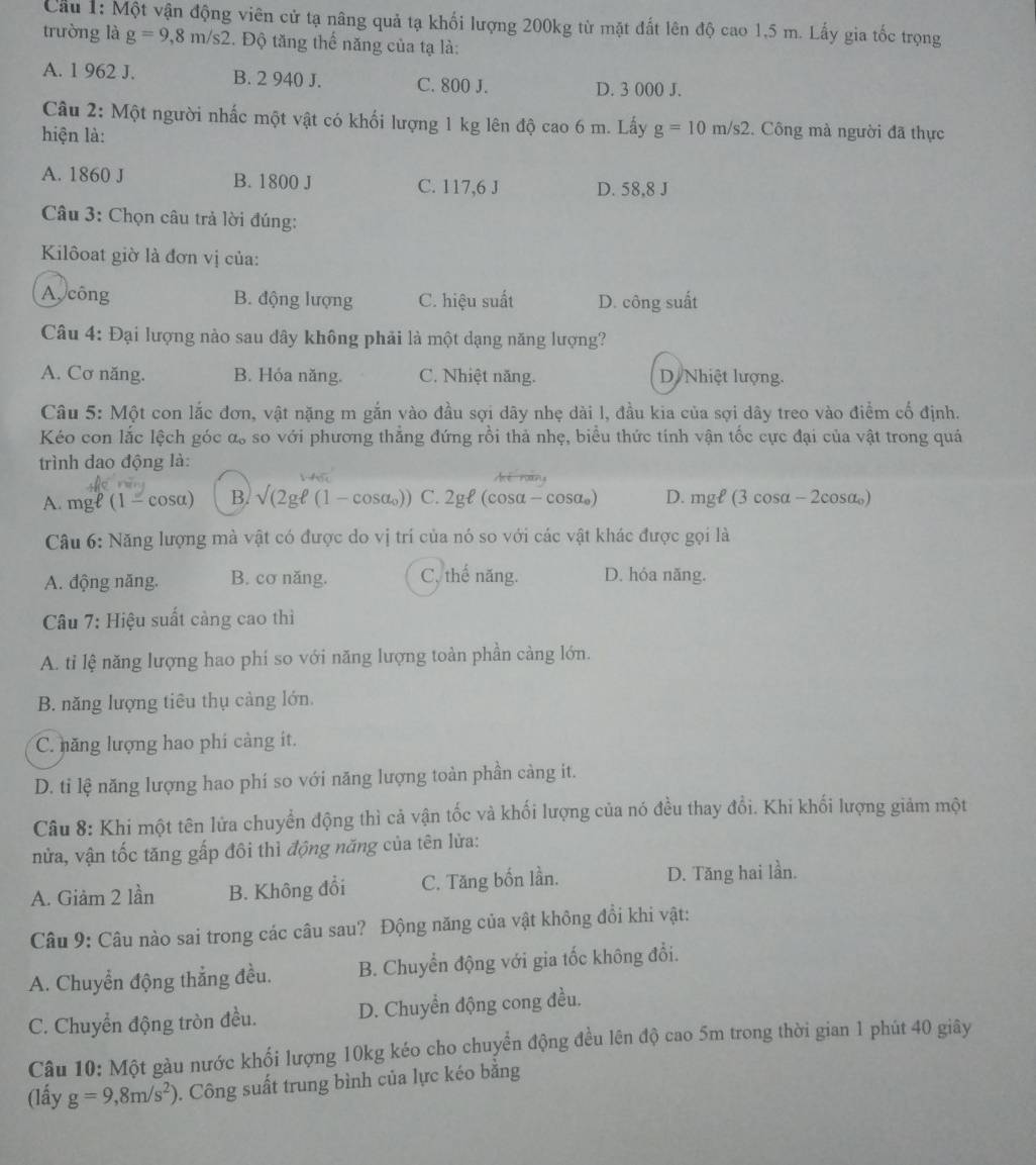 Cầu 1: Một vận động viên cử tạ nâng quả tạ khối lượng 200kg từ mặt đất lên độ cao 1,5 m. Lấy gia tốc trọng
trường là g=9,8m/s2. Độ tăng thể năng của tạ là:
A. 1 962 J. B. 2 940 J. C. 800 J. D. 3 000 J.
Câu 2: Một người nhấc một vật có khối lượng 1 kg lên dhat Qcao6m Lấy g=10m/s2.  Công mà người đã thực
hiện là:
A. 1860 J B. 1800 J C. 117,6 J D. 58,8 J
Câu 3: Chọn câu trả lời đúng:
Kilôoat giờ là đơn vị của:
A, công B. động lượng C. hiệu suất D. công suất
Câu 4: Đại lượng nào sau dây không phải là một dạng năng lượng?
A. Cơ năng. B. Hóa năng. C. Nhiệt năng. D/ Nhiệt lượng.
Câu 5: Một con lắc đơn, vật nặng m gắn vào đầu sợi dây nhẹ dài l, đầu kia của sợi dây treo vào điểm cổ định.
Kéo con lắc lệch góc α, so với phương thắng đứng rồi thả nhẹ, biểu thức tính vận tốc cực đại của vật trong quả
trình dao động là:
A. mgell (1-cos alpha ) B. surd (22gell (1-cos omega )) C. 2gell (cos alpha -cos alpha _0) D. mgell (3cos alpha -2 cosa)
Câu 6: Năng lượng mà vật có được do vị trí của nó so với các vật khác được gọi là
A. động năng. B. cơ năng. C. thế năng. D. hóa năng.
Câu 7: Hiệu suất cảng cao thì
A. tỉ lệ năng lượng hao phí so với năng lượng toàn phần càng lớn.
B. năng lượng tiêu thụ càng lớn.
C. năng lượng hao phi càng it.
D. ti lệ năng lượng hao phí so với năng lượng toàn phần càng it.
Câu 8: Khi một tên lửa chuyển động thì cả vận tốc và khối lượng của nó đều thay đổi. Khi khối lượng giảm một
nửa, vận tốc tăng gấp đôi thì động năng của tên lửa:
A. Giảm 2 lần B. Không đổi C. Tăng bốn lần. D. Tăng hai lần.
Câu 9: Câu nào sai trong các câu sau? Động năng của vật không đổi khi vật:
A. Chuyển động thẳng đều. B. Chuyển động với gia tốc không đổi.
C. Chuyển động tròn đều. D. Chuyển động cong đều.
Câu 10: Một gàu nước khối lượng 10kg kéo cho chuyển động đều lên độ cao 5m trong thời gian 1 phút 40 giây
(lấy g=9,8m/s^2) 0. Công suất trung bình của lực kéo bằng