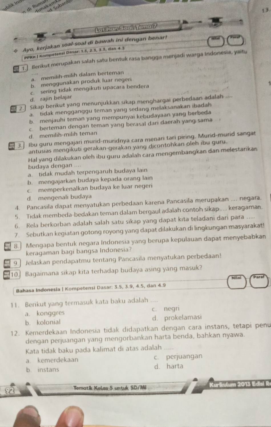 whlik ind 
d Subardj
timakamk
13.
Latihan Soal-Tema 7 D
☆ Ayo, kerjakan soal-soal di bawah ini dengan benar!
PPKn | Kompetensi Dasar: 1.3, 2.3, 3.3, dan 4 3
1.] Berikut merupakan salah satu bentuk rasa bangga menjadi warga Indonesia, yaitu
a. memilih-milih dalam berteman
b. menggunakan produk luar negeri
c. sering tidak mengikuti upacara bendera
d. rajin belajar 1
2. Sikap berikut yang menunjukkan sikap menghargai perbedaan adalah ....
a. tidak mengganggu teman yang sedang melaksanakan ibadah
b. menjauhi teman yang mempunyai kebudayaan yang berbeda
c. berteman dengan teman yang berasal dari daerah yang sama
d. memilih-milih teman
3.] Ibu guru mengajari murid-muridnya cara menari tari piring. Murid-murid sangat
antusias mengikuti gerakan-gerakan yang dicontohkan oleh ibu guru.
Hal yang dilakukan oleh ibu guru adalah cara mengembangkan dan melestarikan
budaya dengan ....
a. tidak mudah terpengaruh budaya lain
b. mengajarkan budaya kepada orang lain
c. memperkenalkan budaya ke luar negeri
d. mengenali budaya
4. Pancasila dapat menyatukan perbedaan karena Pancasila merupakan .. negara.
5. Tidak membeda-bedakan teman dalam bergaul adalah contoh sikap .. keragaman.
6. Rela berkorban adalah salah satu sikap yang dapat kita teladani dari para ....
7. Sebutkan kegiatan gotong royong yang dapat dilakukan di lingkungan masyarakat!
8. Mengapa bentuk negara Indonesia yang berupa kepulauan dapat menyebabkan
keragaman bagi bangsa Indonesia?
9.] Jelaskan pendapatmu tentang Pancasila menyatukan perbedaan!
10. Bagaimana sikap kita terhadap budaya asing yang masuk?
a
Bahasa Indonesia | Kompetensi Dasar: 3.5, 3.9, 4.5, dan 4.9
11. Berikut yang termasuk kata baku adalah ..
a. konggres c. negri
b. kolonial d. prokelamasi
12. Kemerdekaan Indonesia tidak didapatkan dengan cara instans, tetapi penu
dengan perjuangan yang mengorbankan harta benda, bahkan nyawa.
Kata tidak baku pada kalimat di atas adalah_
a kemerdekaan c. perjuangan
b. instans d. harta
2
Tematik Kelas 5 untuk SD/MI  Kurikulum 2013 Edisi R