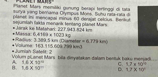 Planet Mars memiliki gunung berapi tertinggi di tata
surya yang bernama Olympus Mons. Suhu rata-rata di
planet ini mencapai minus 60 derajat celcius. Berikut
sejumlah fakta menarik tentang planet Mars:
Jarak ke Matahari: 227.943.824 km
Massa: 6,4169* 1023kg
Radius: 3.389,5 km (Diameter =6.779km)
Volume: 163.115.609.799 km3
Jumlah Satelit: 2
Volum pLanet Mars bila dinyatakan dalam bentuk baku menjadi....
A. 1,6* 10^(10)
C. 1,7* 10^(10)
B. 1,6* 10^(11) D. 1,7* 10^1