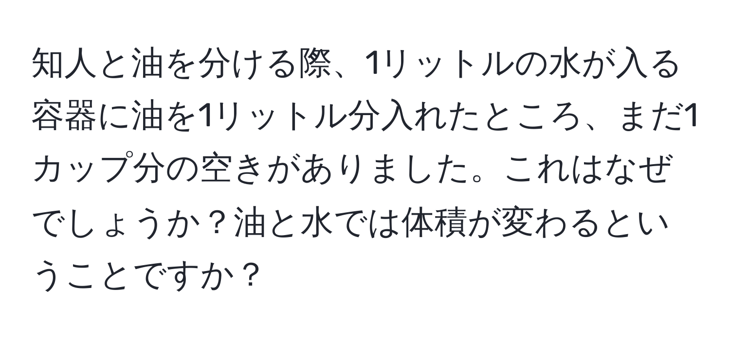 知人と油を分ける際、1リットルの水が入る容器に油を1リットル分入れたところ、まだ1カップ分の空きがありました。これはなぜでしょうか？油と水では体積が変わるということですか？