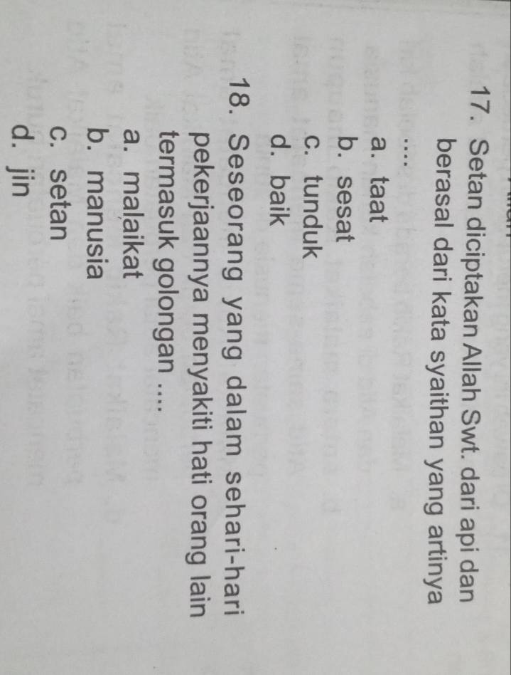 Setan diciptakan Allah Swt. dari api dan
berasal dari kata syaithan yang artinya
a. taat
b. sesat
c. tunduk
d. baik
18. Seseorang yang dalam sehari-hari
pekerjaannya menyakiti hati orang lain
termasuk golongan ....
a. malaikat
b.manusia
c. setan
d. jin