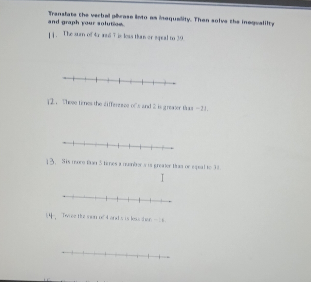 Translate the verbal phrase into an inequality. Then solve the inequalilty 
and graph your solution. 
1 . The sum of 4x and 7 is less than or equal to 39. 
]2 . Three times the difference of x and 2 is greater than -21. 
13. Six more than 5 times a number x is greater than or equal to 31. 
14. Twice the sum of 4 and x is less than - 16.