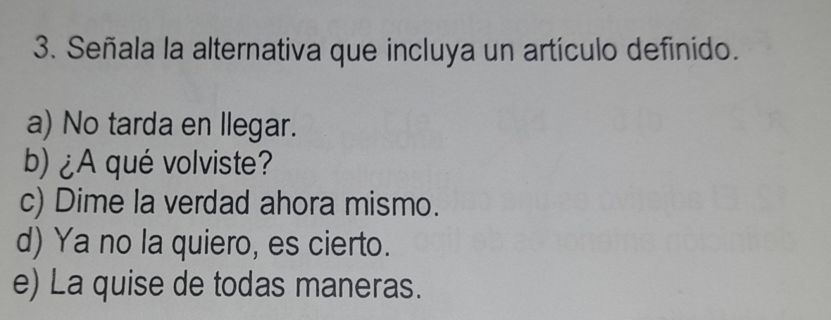 Señala la alternativa que incluya un artículo definido.
a) No tarda en llegar.
b) ¿A qué volviste?
c) Dime la verdad ahora mismo.
d) Ya no la quiero, es cierto.
e) La quise de todas maneras.