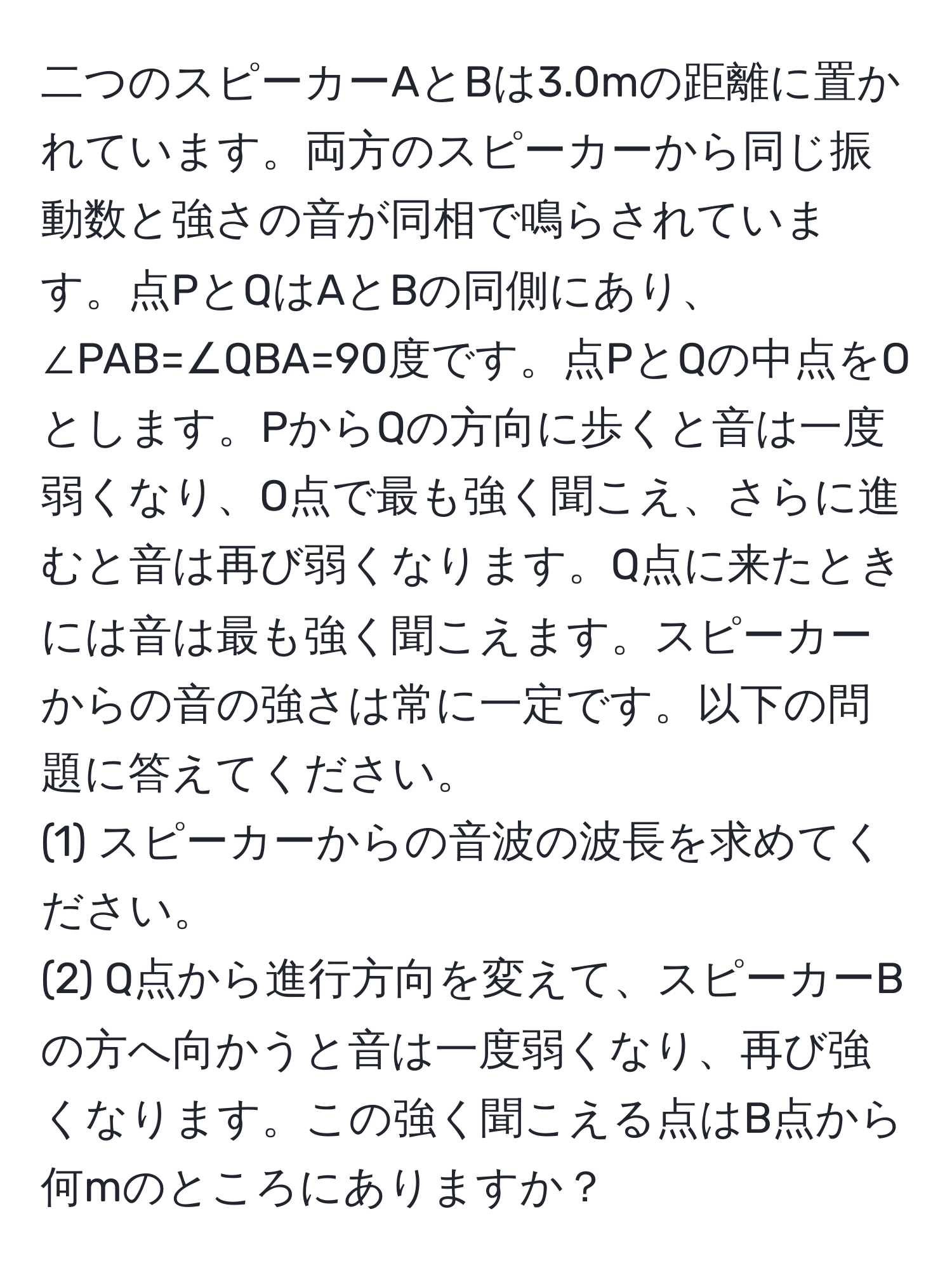 二つのスピーカーAとBは3.0mの距離に置かれています。両方のスピーカーから同じ振動数と強さの音が同相で鳴らされています。点PとQはAとBの同側にあり、∠PAB=∠QBA=90度です。点PとQの中点をOとします。PからQの方向に歩くと音は一度弱くなり、O点で最も強く聞こえ、さらに進むと音は再び弱くなります。Q点に来たときには音は最も強く聞こえます。スピーカーからの音の強さは常に一定です。以下の問題に答えてください。
(1) スピーカーからの音波の波長を求めてください。
(2) Q点から進行方向を変えて、スピーカーBの方へ向かうと音は一度弱くなり、再び強くなります。この強く聞こえる点はB点から何mのところにありますか？