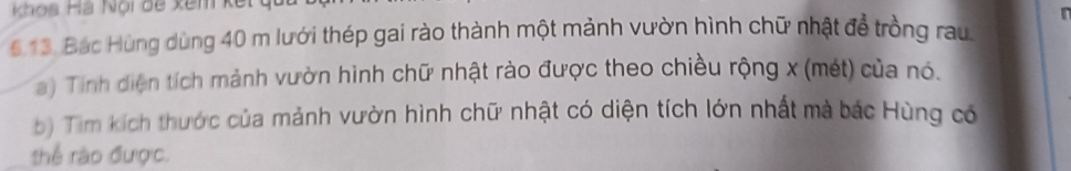 Khos Há Nội đề kêm kết 
6 13. Bác Hùng dùng 40 m lưới thép gai rào thành một mảnh vườn hình chữ nhật để trồng rau 
a) Tinh diện tích mảnh vườn hình chữ nhật rào được theo chiều rộng x (mét) của nó. 
b) Tìm kích thước của mảnh vườn hình chữ nhật có diện tích lớn nhất mà bác Hùng có 
thể rào được.