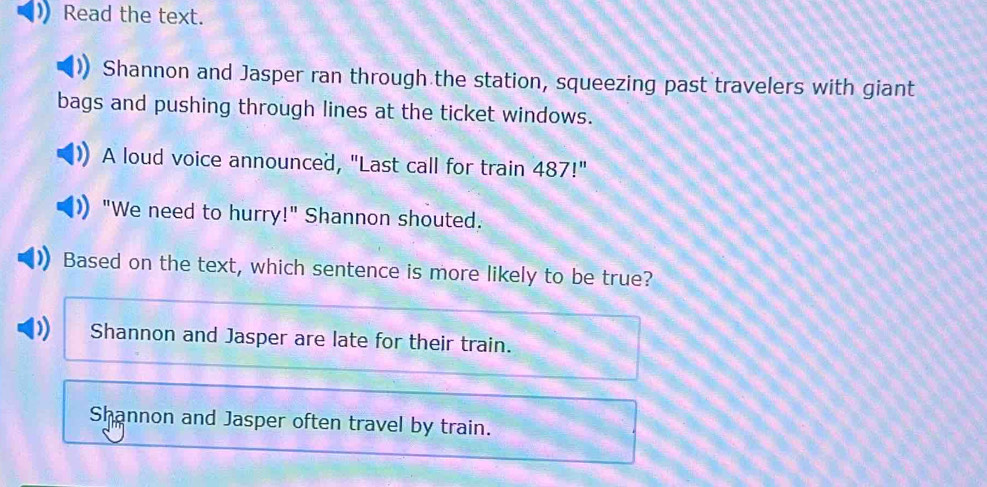 Read the text.
Shannon and Jasper ran through the station, squeezing past travelers with giant
bags and pushing through lines at the ticket windows.
A loud voice announced, "Last call for train 487!''
"We need to hurry!" Shannon shouted.
Based on the text, which sentence is more likely to be true?
Shannon and Jasper are late for their train.
Shannon and Jasper often travel by train.