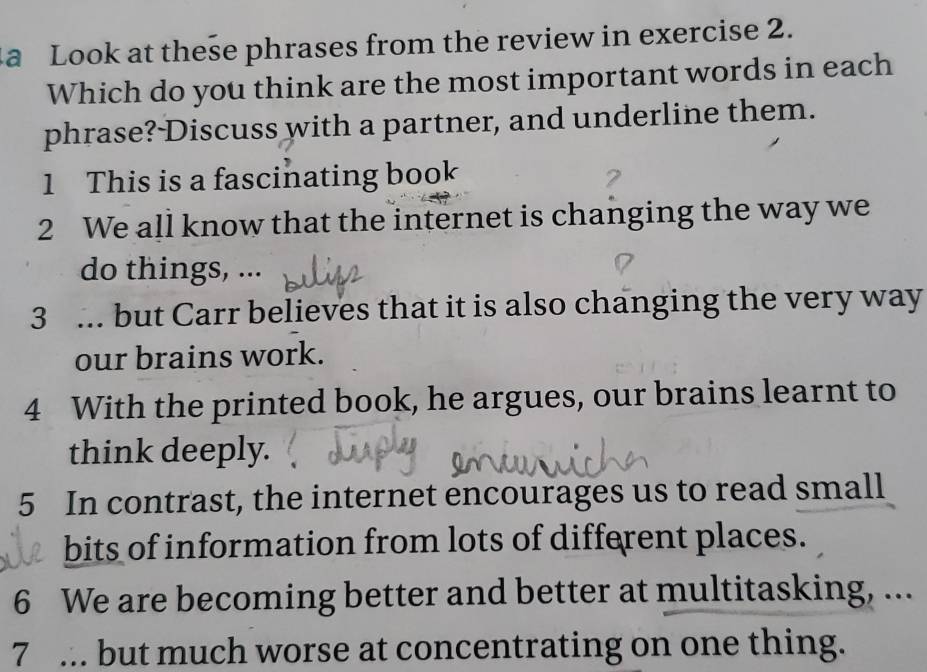 a Look at these phrases from the review in exercise 2. 
Which do you think are the most important words in each 
phrase?-Discuss with a partner, and underline them. 
1 This is a fascinating book 
2 We all know that the internet is changing the way we 
do things, ... 
3 ... but Carr believes that it is also changing the very way 
our brains work. 
4 With the printed book, he argues, our brains learnt to 
think deeply. 
5 In contrast, the internet encourages us to read small 
bits of information from lots of different places. 
6 We are becoming better and better at multitasking, ... 
7 ... but much worse at concentrating on one thing.