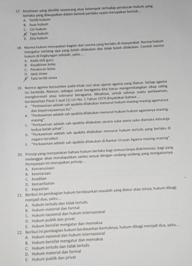 Kesetiaan yang dimiliki seseorang atau kelompok terhadap peraturan hukum yang
beriaku yang diwujudkan dalam bentuk perilaku nyata merupakan bentuk.... A. Tertib hakum
C. Ciri hukum B. Asas Ivakum
j Taat hukum E. Eia hukum
18. Norma hukam meupakan bagian daı norma yang berlaku di masyarakat. Norma hukum
mengatur tentang apa yang boleh dilakukan dan tidak boleh dilakukan. Contoh norma
hukum di lingkungan sekolah, yaitu....
A. Kode etik guru
C. Peraturan kelas B. Keyakinan kellas
Tata tertib siswa D. Janji siswa
19. Norma agama bersumber pada kitab saci atau ajaran agama yang dianut. Setiap agama
itu berbeda. Namun, sebagai umat beragama kita harus mengembangkan sikap saling
menghormati atau toleransi beragama. Misalnya, untuk sahnya suatu perkawinan,
berdasarkan Pasal 2 ayat (1) UU No. 1 Tahun 1974 dinyatakan bahwa....
A. “Perkawinan adalah sah apabila dilakukan menurut hukum masing-masing agamanya
dan kepercayaannya itu".
8. “Perkawinan adalah sah apabila dilakukan menurut hukum hukum agamanya masing-
masing".
C. “Perkawinan adalah sah apabila dilakukan secara suka sama suka diantara keluarga
kedua belah pihak".
D. 'Perkawinan adalah sah apabila dilakukan menurut hukum tertulis yang berlaku di
negara tersebut.
E. "Perkawinan adalah sah apabila diakukan di Kantor Urusan Agama masing-masing".
20. Prinsip yang menyatakan bahwa hukum berlaku bagi semua tanpa diskriminasi, bagi yang
melanggar akan mendapatkan sanksi sesuai dengan undang-undang yang mengaturnya.
Pernyataan ini merupakan primsip....
A. Kemanusiaan
B. Kesetaraan
C. Keadilan
D. Kemanfaatan
E. Kepastian
21. Berikut ini pembagian hukum berdasarkan masalah yang diatur atau isinya, hukum dībagi
menjadi dua, yaitu....
A. Hukum tertulis dan tidak tertulis
B. Hukum material dan formal
C. Hukum nasiomal dan hukum internasional
D. Hukum publik dan privat
E. Hukum berisfat mengatur dan memaksa
22. Berikut ini pembagian hukum berdasarkan bentuknya, hukum dibagi menjadi dua, yaitu....
A. Hukum nasional dan hukum internasional
B. Hukum berisfat mengatur dan memaksa
C. Hukum tertulis dan tidak tertulis
D. Hukum material dan formal
E. Hukum publik dan privat