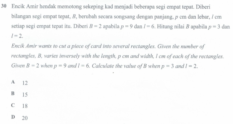 Encik Amir hendak memotong sekeping kad menjadi beberapa segi empat tepat. Diberi
bilangan segi empat tepat, B, berubah secara songsang dengan panjang, p cm dan lebar, / cm
setiap segi empat tepat itu. Diberi B=2 apabila p=9 dan l=6. Hitung nilai B apabila p=3dan
l=2. 
Encik Amir wants to cut a piece of card into several rectangles. Given the number of
rectangles, B, varies inversely with the length, p cm and width, l cm of each of the rectangles.
Given B=2 when p=9 and l=6. Calculate the value of B when p=3 and l=2.
A 12
B 15
C 18
D 20