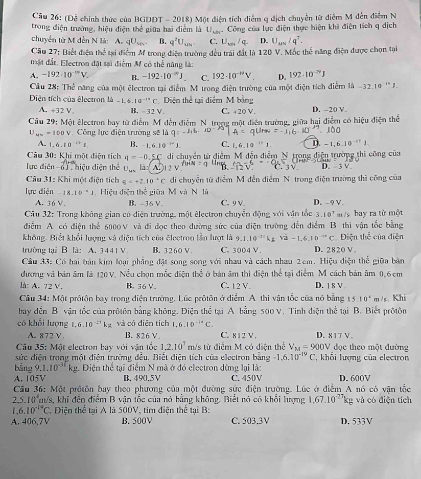 (Để chính thức của BGDDT - 2018) Một diện tích diểm q dịch chuyển từ điểm M đến điểm N
trong điện trường, hiệu điện thế giữa hai điểm là U_MN Công của lực điện thực hiện khì điện tích q dịch
chuyển từ M đến N là: A. qU_MN. B. q^2U_MN. C. U_MN/q. D. U_MN/q^2.
Câu 27: Biết điện thế tại diểm M trong điện trường đều trái đất là 120 V. Mốc thế năng điện được chọn tại
mặt đất. Electron đặt tại điểm M có thế năng là:
A. -192· 10^(-19)V. B. -192· 10^(-19)J. C. 192· 10^(-19)V. D. 192· 10^(-19)J
Câu 28: Thể năng của một êlectron tại điểm M trong điện trường của một điện tích điểm là -32.10^(10)J.
Điện tích của êlectron là -1.6.10^(-14)C Diện thể tại diểm M bằng
A. -32V B. -32V. C. +20 V. D. -20 V.
Câu 29: Một êlectron bay từ điểm M đến điểm N trong một điện trường, giữa hai điểm có hiệu điện thế
U_MN=100V Công lực điện trường sẽ là
A. 1.6.10^(-19)J. B. -1,6.10^(-10)J. C. 1,.10^(17) J D. -1,6.10^(-17)J.
Câu 30: Khi một điện tích q=-0.5C di chuyền từ điểm M đến điểm N trong điện trường thi công của
lực điện beginarrayr -4,-18 -6encloselongdiv .endarray hiệu diện thể U_MN là( A )1 2 V. D. -3 V.
* Câu 31: Khi một diện tích q=+2.10^(-6)C di chuyền từ điểm M dến điểm N trong điện trường thì công của
lực điện -18.10^(-6)J Hiệu điện thế giữa M và N là
A. 36 V. B. -36 V. C. 9V. D. -9 V.
Câu 32: Trong không gian có điện trường, một êlectron chuyển động với vận tốc 3.10^7m/s bay ra từ một
điểm A có điện thế 6000V và đi dọc theo đường sức của điện trường đến điểm B thì vận tốc bằng
không. Biết khối lượng và điện tích của êlectron lần lượt là 9.1.10^(-11)kg -1.6.10^(-19)C Điện thể của điện
trường tại B là: A. 3441 V. B. 3260 V . C. 3004 V. D. 2820 V .
Câu 33: Có hai bản kim loại phẳng đặt song song với nhau và cách nhau 2cm. Hiệu điện thế giữa bản
đương và bản âm là 120V. Nếu chọn mốc điện thế ở bản âm thì điện thế tại điểm M cách bản âm 0,6cm
là: A. 72 V. B. 36 V. C. 12 V. D. 1 8 V .
Câu 34: Một prôtôn bay trong điện trường. Lúc prôtôn ở diểm A thì vận tốc của nó bằng 15.10^4m/s. Khi
bay đến B vận tốc của prôtôn bằng không. Điện thế tại A bằng 500 V. Tính điện thế tại B. Biết prôtôn
có khối lượng 1,6.10^(-27)kg và có điện tích 1,6.10^(-14)C
A. 872 V. B. 826 V. C. 812 V . D. 817 V.
Câu 35: Một electron bay với vận tốc 1,2.10^7m/s từ điểm M có điện thể V_M=900V dọc theo một đường
sức điện trong một điện trường đều. Biết điện tích của electron bằng -1.6.10^(-19)C , khối lượng của electron
bằng 9 1.10^(-31)kg. Diện thể tại điểm N mà ở đó electron dừng lại là:
A. 105V B. 490、5V C. 450V D. 600V
Câu 36: Một prôtôn bay theo phương của một đường sức điện trường. Lúc ở điểm A nó có vận tốc
2.5.10^4 m/s, khi đến điểm B vận tốc của nó bằng không. Biết nó có khối lượng 1,67.10^(-27)kg và có điện tích
1、 6.10^(-19)C. Điện thế tại A là 500V, tìm điện thế tại B:
A. 406,7V B. 500V C. 503,3V D. 533V