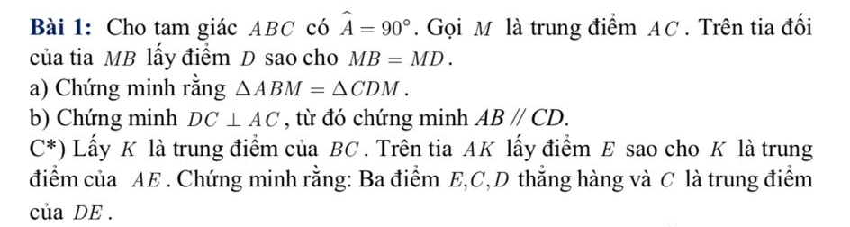 Cho tam giác ABC có widehat A=90°. Gọi M là trung điểm AC. Trên tia đối 
của tia MB lấy điểm D sao cho MB=MD. 
a) Chứng minh rằng △ ABM=△ CDM. 
b) Chứng minh DC⊥ AC , từ đó chứng minh ABparallel CD.
C^* Lấy K là trung điểm của BC. Trên tia AK lấy điểm E sao cho K là trung 
điểm của AE. Chứng minh rằng: Ba điểm E, C, D thắng hàng và C là trung điểm 
của DE.