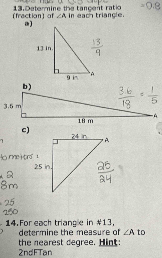 Determine the tangent ratio 
(fraction) of ∠ A in each triangle. 
a) 
c) 
14.For each triangle in #13, 
determine the measure of ∠ A to 
the nearest degree. Hint: 
2ndFTan