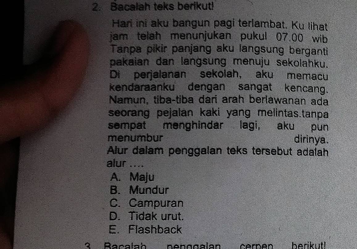 Bacalah teks berikut!
Hari ini aku bangun pagi terlambat. Ku lihat
jam telah menunjukan pukul 07.00 wib
Tanpa pikir panjang aku langsung berganti
pakaian dan langsung menuju sekolahku.
Di perjalanan sekolah, aku memacu
kendaraanku dengan sangat kencang.
Namun, tiba-tiba dari arah berlawanan ada
seorang pejalan kaki yang melintas.tanpa
sempat menghindar lagi, aku pun
menumbur dirinya.
Alur dalam penggalan teks tersebut adalah
alur ....
A. Maju
B. Mundur
C. Campuran
D. Tidak urut.
E. Flashback
3 Racalah nenggalan cémen berikut!