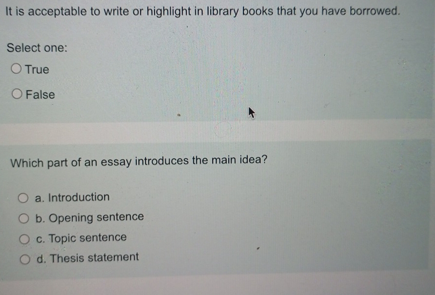 It is acceptable to write or highlight in library books that you have borrowed.
Select one:
True
False
Which part of an essay introduces the main idea?
a. Introduction
b. Opening sentence
c. Topic sentence
d. Thesis statement