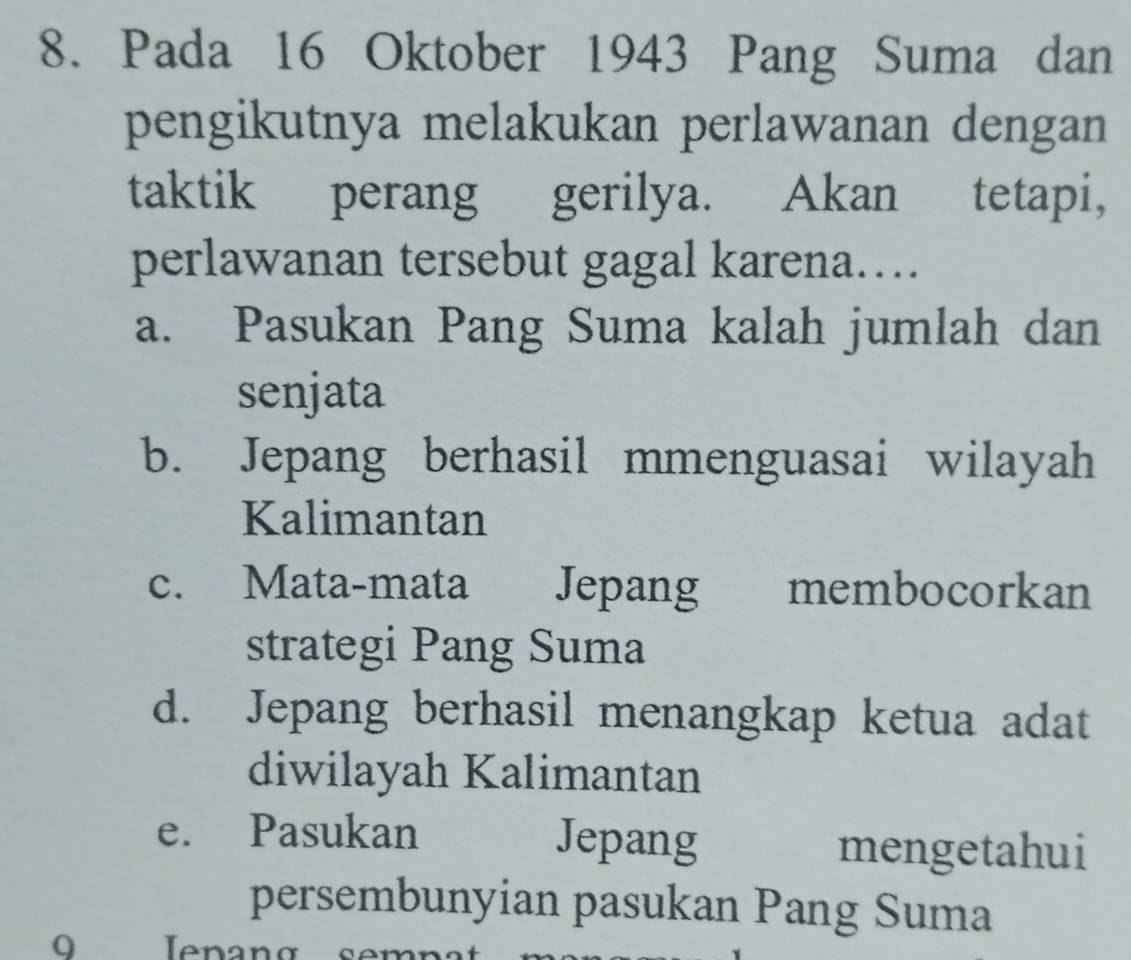 Pada 16 Oktober 1943 Pang Suma dan
pengikutnya melakukan perlawanan dengan
taktik perang gerilya. Akan tetapi,
perlawanan tersebut gagal karena…
a. Pasukan Pang Suma kalah jumlah dan
senjata
b. Jepang berhasil mmenguasai wilayah
Kalimantan
c. Mata-mata Jepang membocorkan
strategi Pang Suma
d. Jepang berhasil menangkap ketua adat
diwilayah Kalimantan
e. Pasukan Jepang
mengetahui
persembunyian pasukan Pang Suma
9 Iepang semn