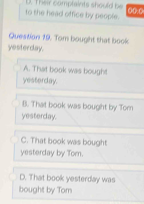 D. Their complaints should be
to the head office by people.
Question 19. Tom bought that book
yesterday.
A. That book was bought
yesterday.
B. That book was bought by Tom
yesterday.
C. That book was bought
yesterday by Tom.
D. That book yesterday was
bought by Tom