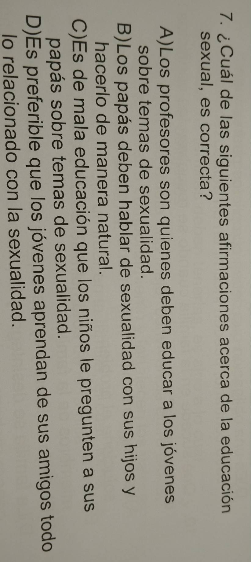 ¿Cuál de las siguientes afirmaciones acerca de la educación
sexual, es correcta?
A)Los profesores son quienes deben educar a los jóvenes
sobre temas de sexualidad.
B)Los papás deben hablar de sexualidad con sus hijos y
hacerlo de manera natural.
C)Es de mala educación que los niños le pregunten a sus
papás sobre temas de sexualidad.
D)Es preferible que los jóvenes aprendan de sus amigos todo
lo relacionado con la sexualidad.