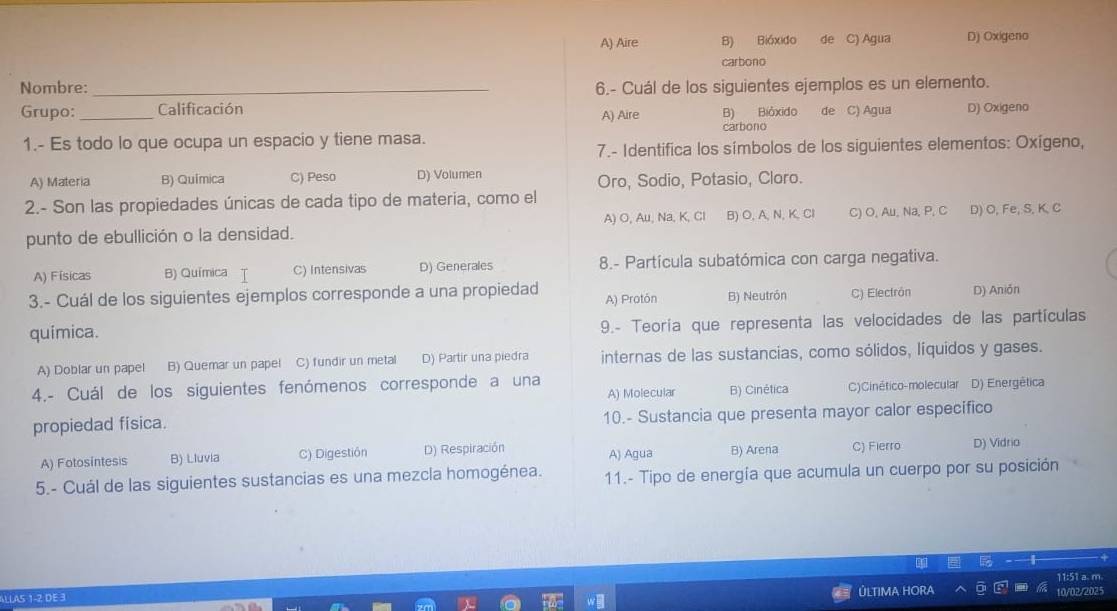 A) Aire B) Bióxido de C) Agua D) Oxigeno
carbono
Nombre: _6.- Cuál de los siguientes ejemplos es un elemento.
Grupo: _Calificación A) Aire B) Bióxido de C) Agua D) Oxigeno
1.- Es todo lo que ocupa un espacio y tiene masa. carbono
7.- Identifica los símbolos de los siguientes elementos: Oxígeno,
A) Materia B) Química C) Peso D) Volumen Oro, Sodio, Potasio, Cloro.
2.- Son las propiedades únicas de cada tipo de materia, como el D) O, Fe, S, K, C
punto de ebullición o la densidad. A) O, Au, Na, K, Cl B) O,A,N, K, Cl C) O, Au, Na, P, C
A) Físicas B) Química C) Intensivas D) Generales 8.- Partícula subatómica con carga negativa.
3.- Cuál de los siguientes ejemplos corresponde a una propiedad A) Protón B) Neutrón C) Electrón D) Anión
quimica. 9.- Teoría que representa las velocidades de las partículas
A) Doblar un papel B) Quemar un papel C) fundir un metal D) Partir una piedra internas de las sustancias, como sólidos, líquidos y gases.
4.- Cuál de los siguientes fenómenos corresponde a una D) Energética
A) Molecular B) Cinética C)Cinético-molecular
propiedad física. 10.- Sustancia que presenta mayor calor específico
A) Fotosintesis B) Lluvia C) Digestión D) Respiración A) Agua B) Arena C) Fierro D) Vidrio
5.- Cuál de las siguientes sustancias es una mezcla homogénea. 11.- Tipo de energía que acumula un cuerpo por su posición
ALLA5 1-2 DE 3 10/02/2025 11:51 a. m.
ÚLTIMA HORA