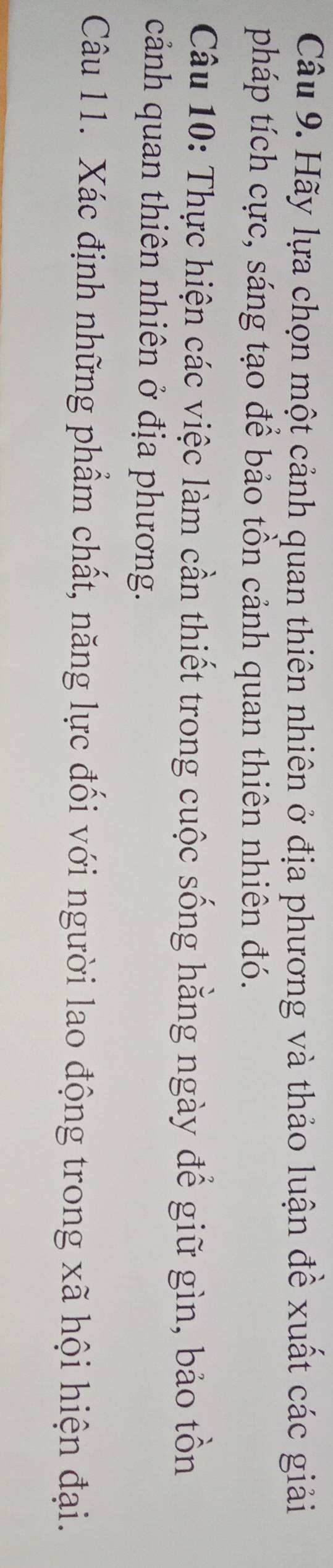 Hãy lựa chọn một cảnh quan thiên nhiên ở địa phương và thảo luận đề xuất các giải 
pháp tích cực, sáng tạo để bảo tồn cảnh quan thiên nhiên đó. 
Câu 10: Thực hiện các việc làm cần thiết trong cuộc sống hằng ngày để giữ gìn, bảo tồn 
cảnh quan thiên nhiên ở địa phương. 
Câu 11. Xác định những phẩm chất, năng lực đối với người lao động trong xã hội hiện đại.