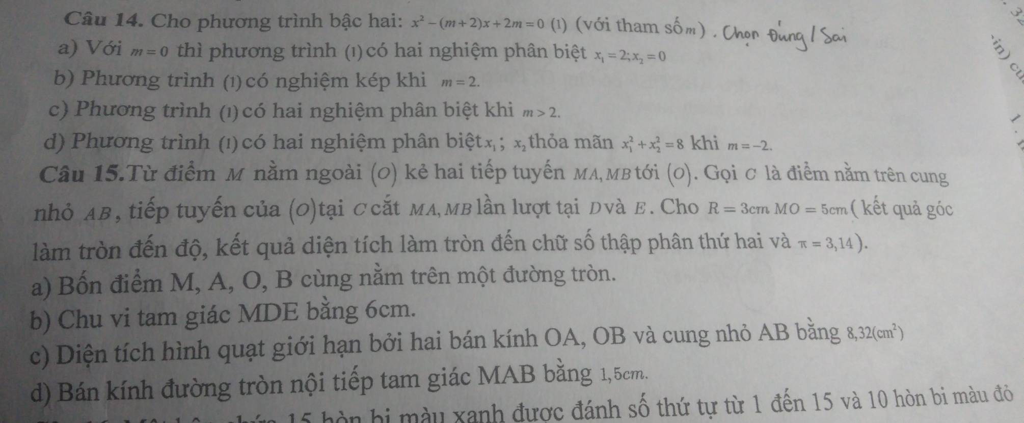 Cho phương trình bậc hai: x^2-(m+2)x+2m=0 (¹) (với tham o Dm
a) Với a m=0 thì phương trình (1) có hai nghiệm phân biệt x_1=2; x_2=0
5'

b) Phương trình (1) có nghiệm kép khi m=2.
c) Phương trình (1)có hai nghiệm phân biệt khi m>2.
d) Phương trình (1) có hai nghiệm phân bietx_1; x_2 thỏa mãn x_1^(2+x_2^2=8 khi m=-2. 
Câu 15.Từ điểm M nằm ngoài (0) kẻ hai tiếp tuyến мд,мвtới (0). Gọi ơ là điểm nằm trên cung
nhỏ AB, tiếp tuyến của (0)tại Ccắt мл,мв lần lượt tại Dvà E. Cho R=3cmMO=5cm ( kết quả góc
làm tròn đến độ, kết quả diện tích làm tròn đến chữ số thập phân thứ hai và π =3,14). 
a) Bốn điểm M, A, O, B cùng nằm trên một đường tròn.
b) Chu vi tam giác MDE bằng 6cm.
c) Diện tích hình quạt giới hạn bởi hai bán kính OA, OB và cung nhỏ AB bằng 8, 32(cm^2))
d) Bán kính đường tròn nội tiếp tam giác MAB bằng 1,5cm.
5 hòn hi mày xanh được đánh số thứ tự từ 1 đến 15 và 10 hòn bi màu đỏ