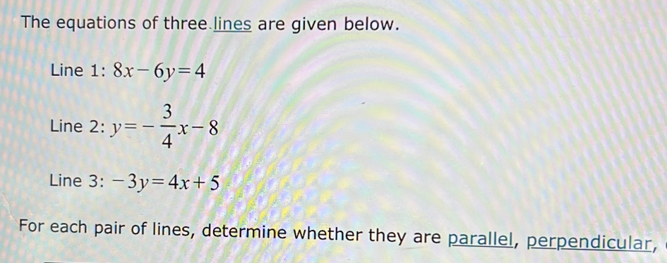 The equations of three lines are given below.
Line 1:8x-6y=4
Line 2: y=- 3/4 x-8
Line 3: -3y=4x+5
For each pair of lines, determine whether they are parallel, perpendicular,