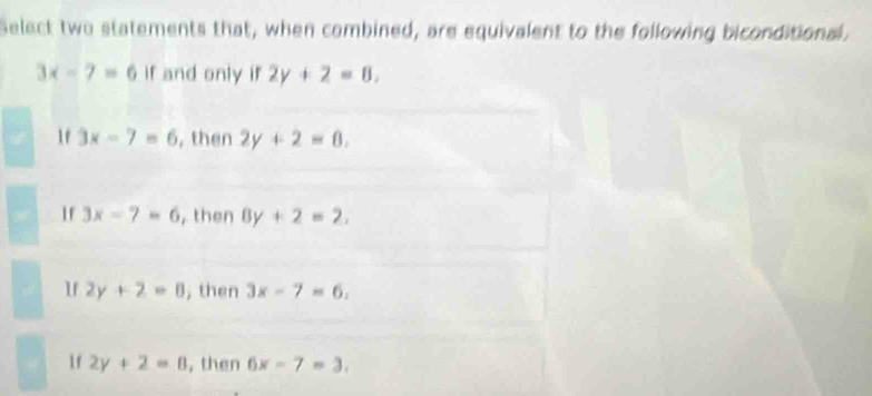 Select two statements that, when combined, are equivalent to the following biconditional.
3x-7=6 if and only if 2y+2=8.
If 3x-7=6 , then 2y+2=0.
f 3x-7=6 , then 8y+2=2,
If 2y+2=0 , then 3x-7=6,
If 2y+2=0 ,then 6x-7=3.