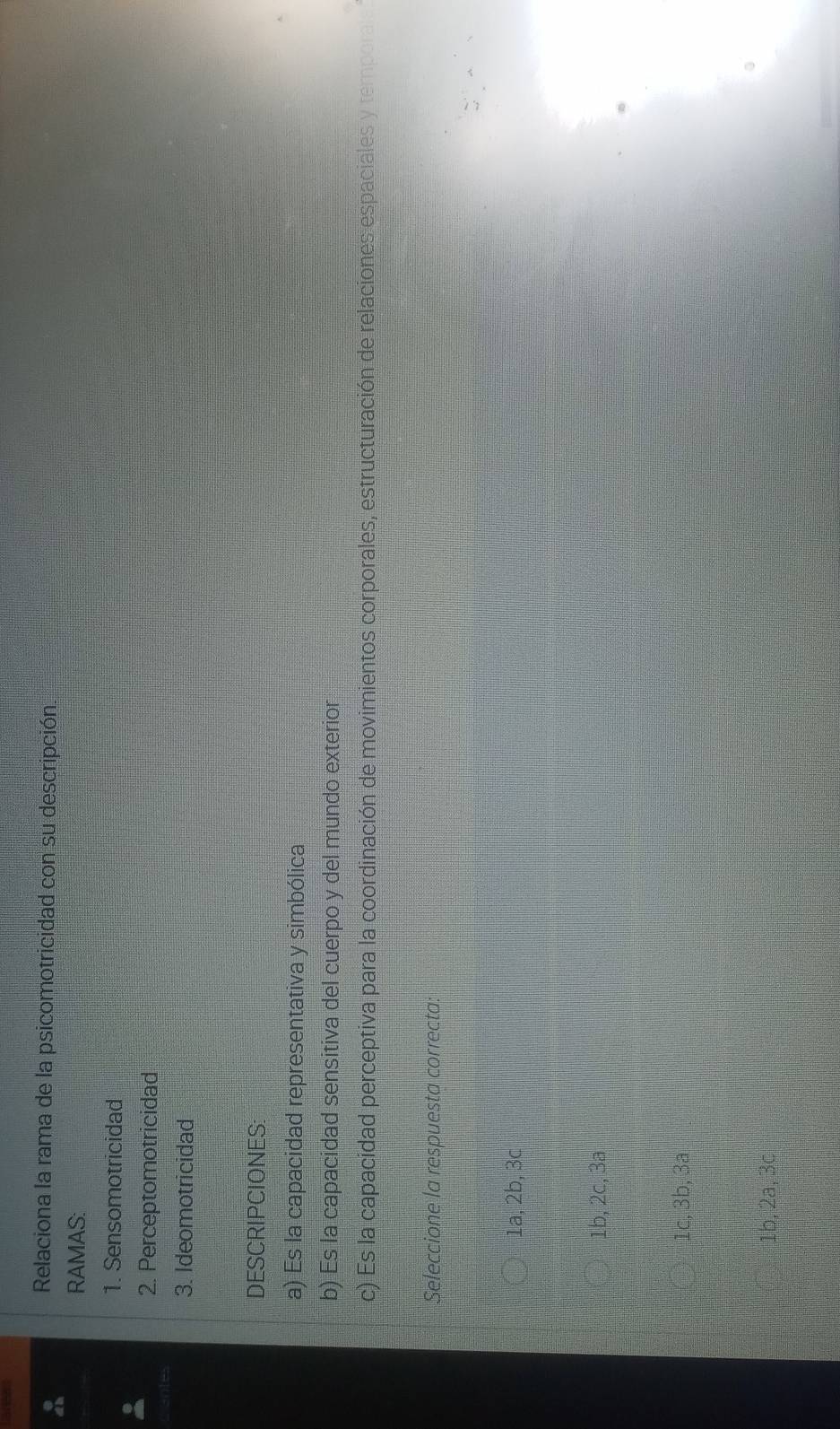 Relaciona la rama de la psicomotricidad con su descripción.
RAMAS:
1. Sensomotricidad
2. Perceptomotricidad
3. Ideomotricidad
DESCRIPCIONES:
a) Es la capacidad representativa y simbólica
b) Es la capacidad sensitiva del cuerpo y del mundo exterior
c) Es la capacidad perceptiva para la coordinación de movimientos corporales, estructuración de relaciones espaciales y temporal
Seleccione la respuesta correcta:
1a, 2b, 3c
1b, 2c, 3a
1c, 3b, 3a
1b, 2a, 3c